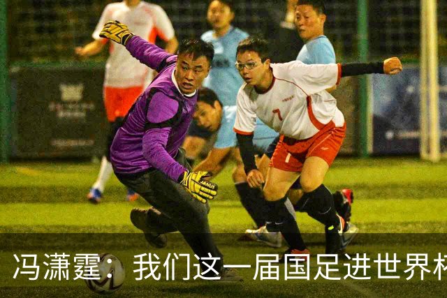 冯潇霆：我们这一届国足进世界杯机会挺大的 尽力了但确实有差距